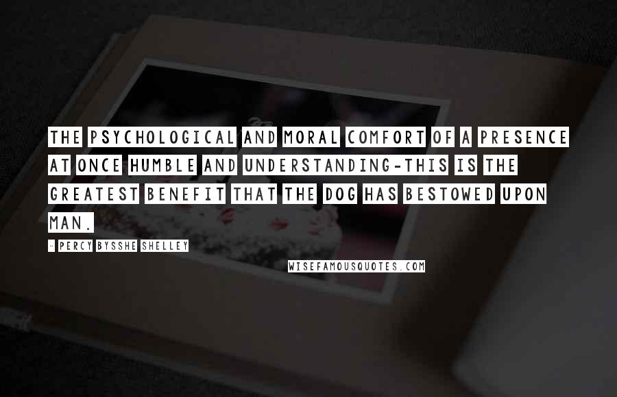 Percy Bysshe Shelley Quotes: The psychological and moral comfort of a presence at once humble and understanding-this is the greatest benefit that the dog has bestowed upon man.