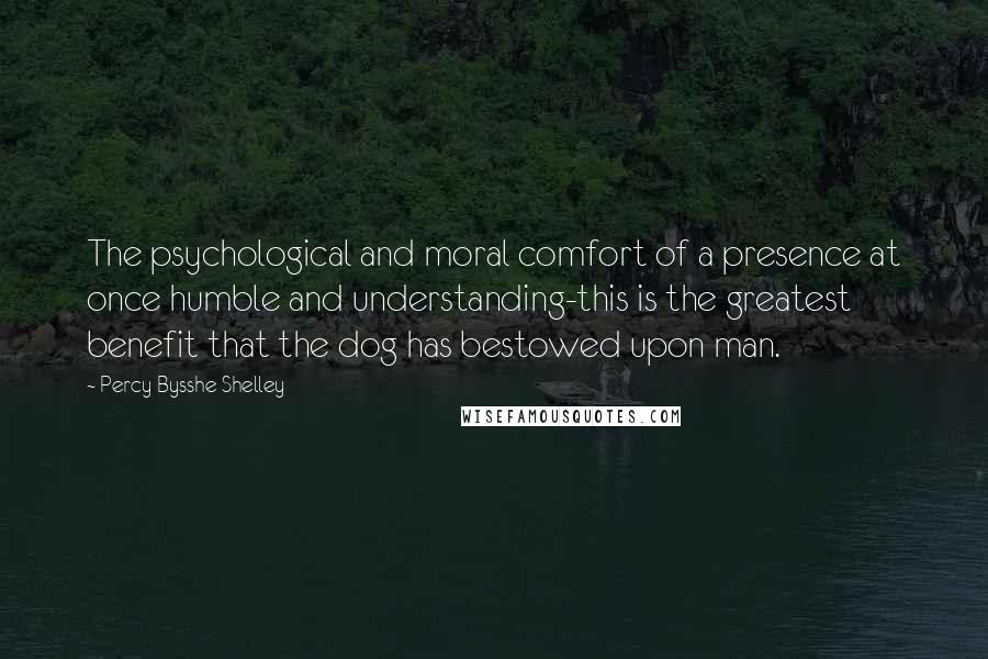 Percy Bysshe Shelley Quotes: The psychological and moral comfort of a presence at once humble and understanding-this is the greatest benefit that the dog has bestowed upon man.