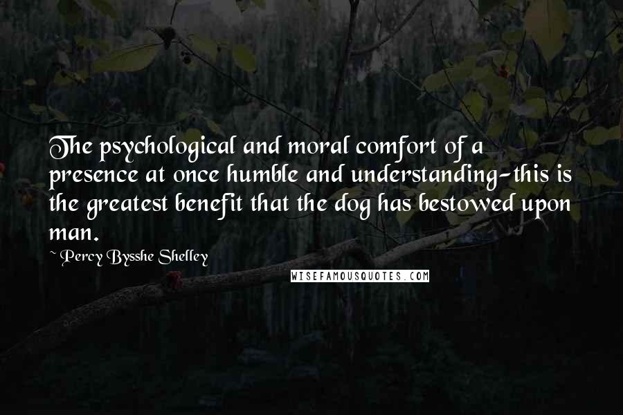 Percy Bysshe Shelley Quotes: The psychological and moral comfort of a presence at once humble and understanding-this is the greatest benefit that the dog has bestowed upon man.