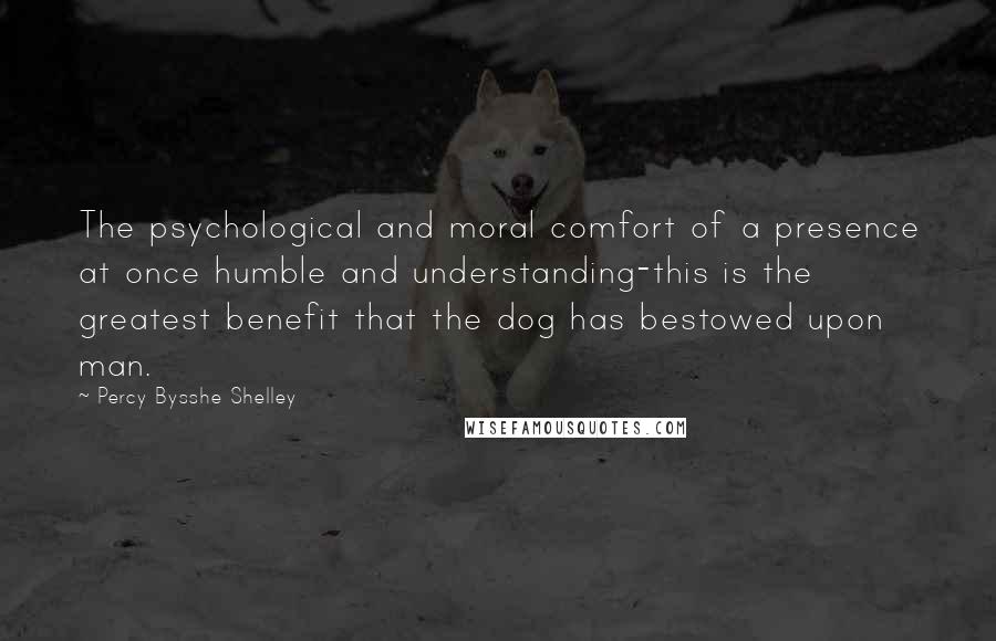 Percy Bysshe Shelley Quotes: The psychological and moral comfort of a presence at once humble and understanding-this is the greatest benefit that the dog has bestowed upon man.