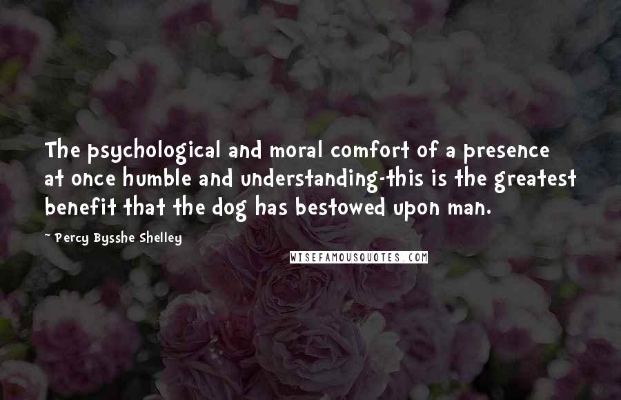 Percy Bysshe Shelley Quotes: The psychological and moral comfort of a presence at once humble and understanding-this is the greatest benefit that the dog has bestowed upon man.