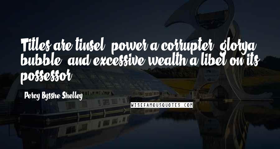 Percy Bysshe Shelley Quotes: Titles are tinsel, power a corrupter, glorya bubble, and excessive wealth a libel on its possessor.