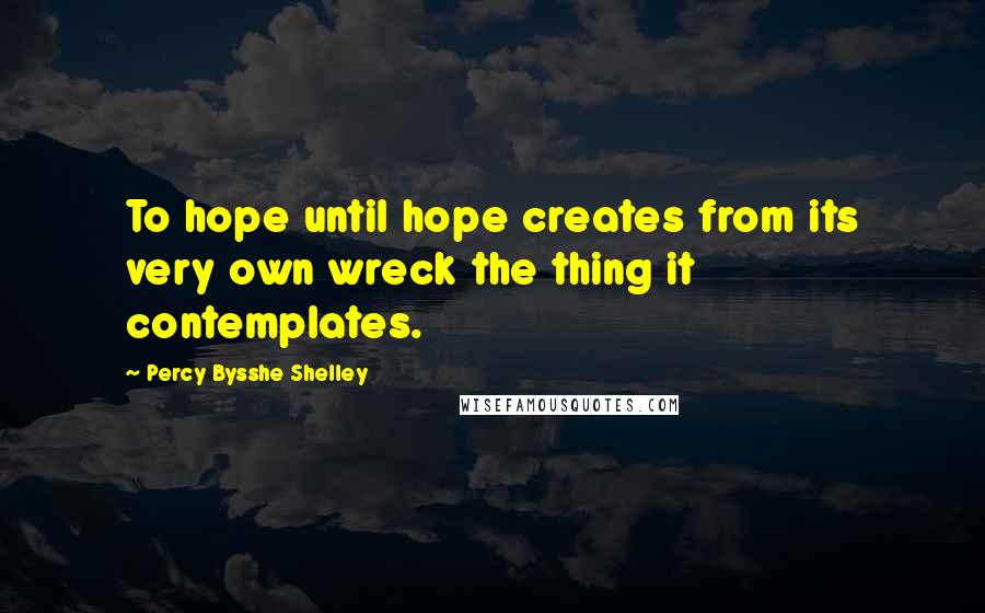 Percy Bysshe Shelley Quotes: To hope until hope creates from its very own wreck the thing it contemplates.