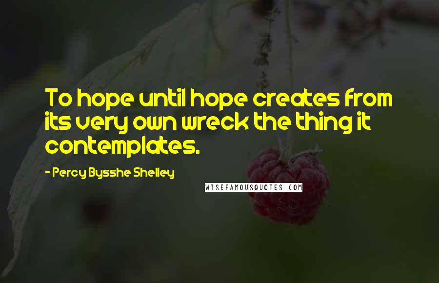 Percy Bysshe Shelley Quotes: To hope until hope creates from its very own wreck the thing it contemplates.