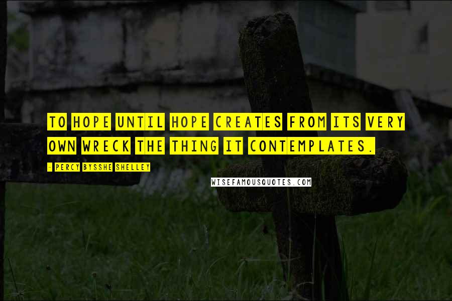 Percy Bysshe Shelley Quotes: To hope until hope creates from its very own wreck the thing it contemplates.