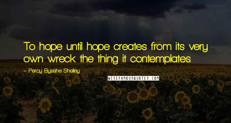 Percy Bysshe Shelley Quotes: To hope until hope creates from its very own wreck the thing it contemplates.
