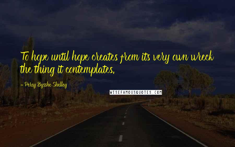 Percy Bysshe Shelley Quotes: To hope until hope creates from its very own wreck the thing it contemplates.