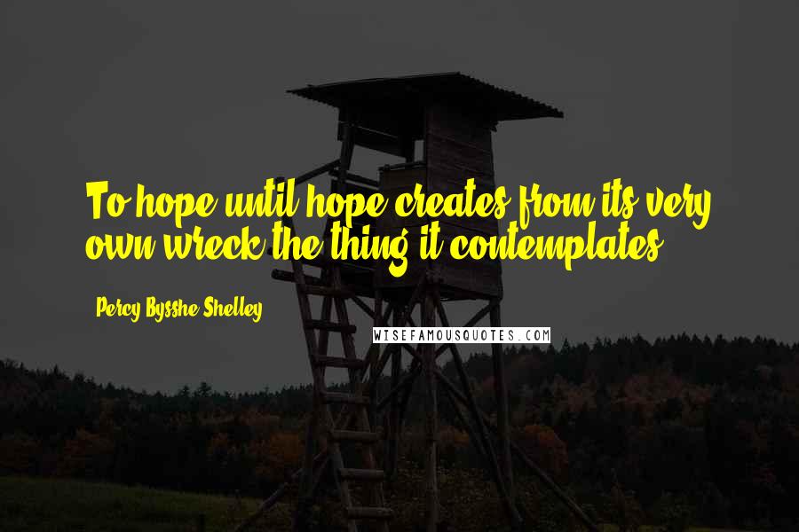 Percy Bysshe Shelley Quotes: To hope until hope creates from its very own wreck the thing it contemplates.