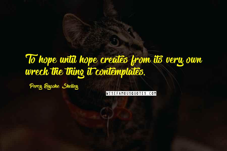 Percy Bysshe Shelley Quotes: To hope until hope creates from its very own wreck the thing it contemplates.