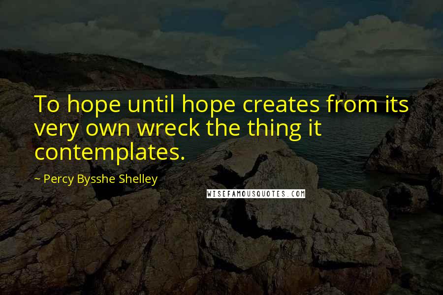 Percy Bysshe Shelley Quotes: To hope until hope creates from its very own wreck the thing it contemplates.