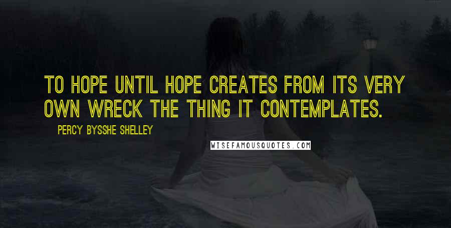 Percy Bysshe Shelley Quotes: To hope until hope creates from its very own wreck the thing it contemplates.