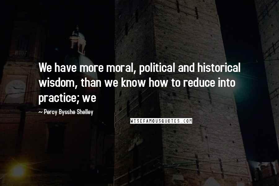 Percy Bysshe Shelley Quotes: We have more moral, political and historical wisdom, than we know how to reduce into practice; we