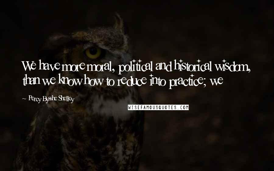 Percy Bysshe Shelley Quotes: We have more moral, political and historical wisdom, than we know how to reduce into practice; we