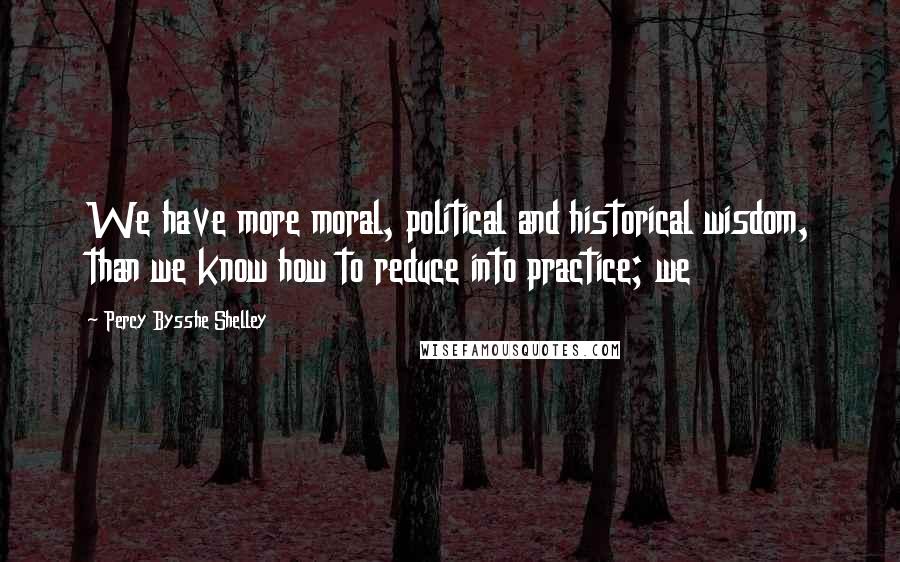 Percy Bysshe Shelley Quotes: We have more moral, political and historical wisdom, than we know how to reduce into practice; we