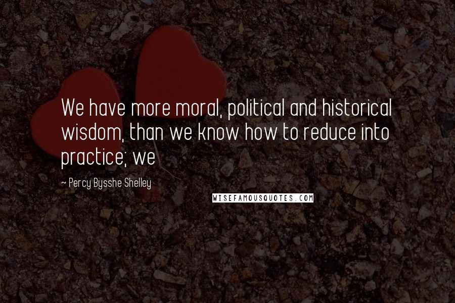 Percy Bysshe Shelley Quotes: We have more moral, political and historical wisdom, than we know how to reduce into practice; we