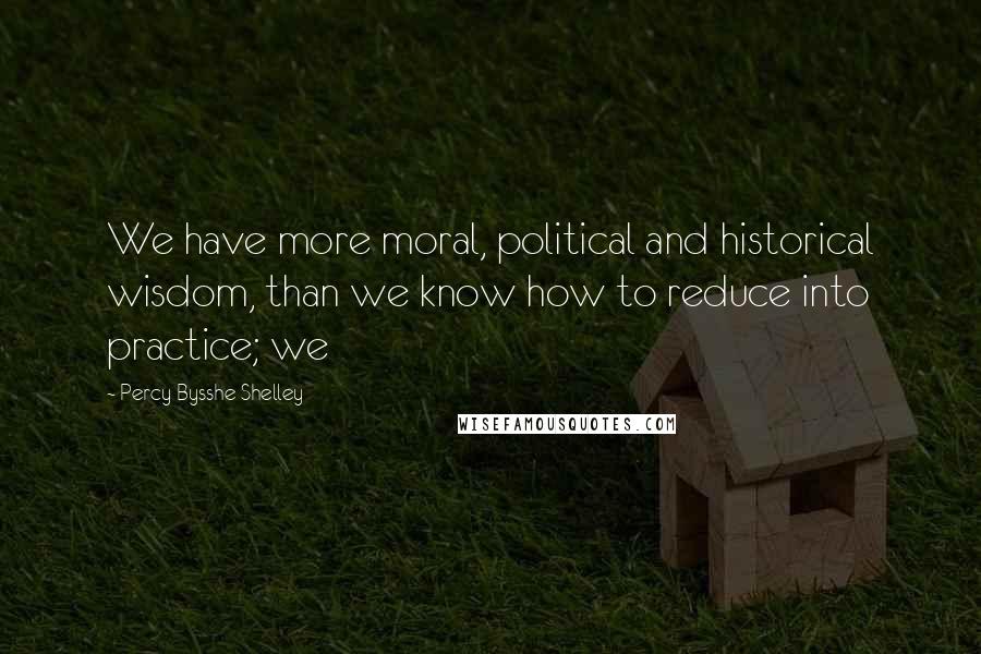 Percy Bysshe Shelley Quotes: We have more moral, political and historical wisdom, than we know how to reduce into practice; we