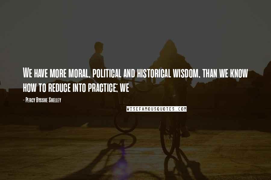 Percy Bysshe Shelley Quotes: We have more moral, political and historical wisdom, than we know how to reduce into practice; we