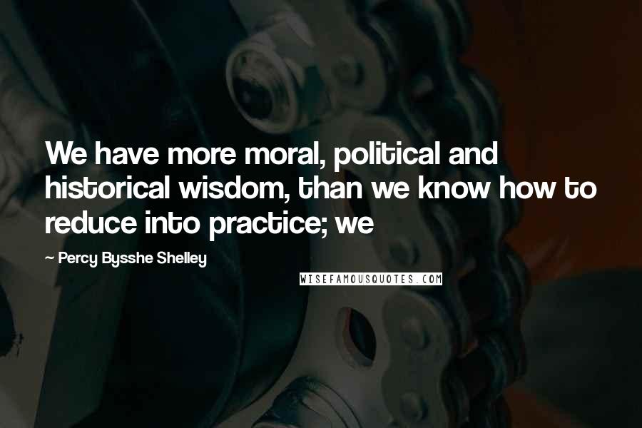 Percy Bysshe Shelley Quotes: We have more moral, political and historical wisdom, than we know how to reduce into practice; we