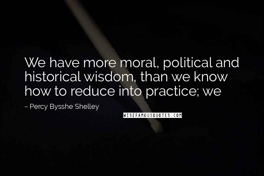 Percy Bysshe Shelley Quotes: We have more moral, political and historical wisdom, than we know how to reduce into practice; we