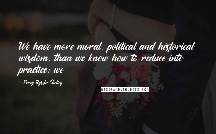 Percy Bysshe Shelley Quotes: We have more moral, political and historical wisdom, than we know how to reduce into practice; we