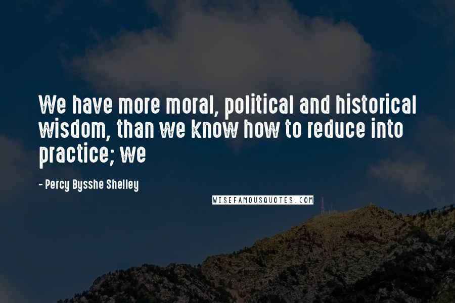 Percy Bysshe Shelley Quotes: We have more moral, political and historical wisdom, than we know how to reduce into practice; we