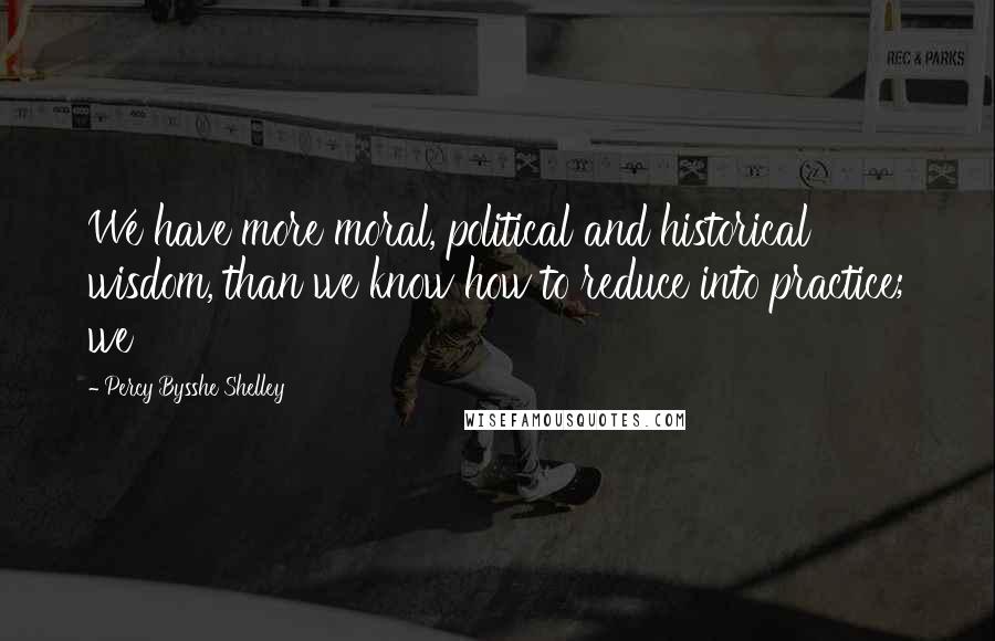 Percy Bysshe Shelley Quotes: We have more moral, political and historical wisdom, than we know how to reduce into practice; we