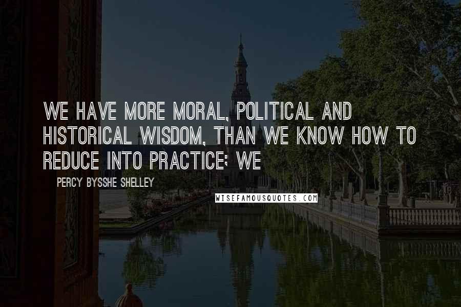 Percy Bysshe Shelley Quotes: We have more moral, political and historical wisdom, than we know how to reduce into practice; we