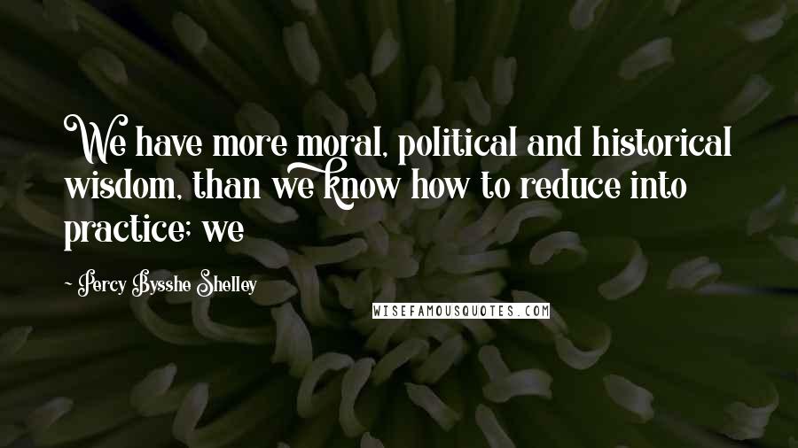 Percy Bysshe Shelley Quotes: We have more moral, political and historical wisdom, than we know how to reduce into practice; we