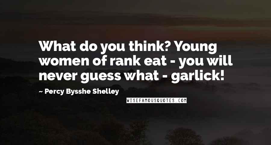 Percy Bysshe Shelley Quotes: What do you think? Young women of rank eat - you will never guess what - garlick!