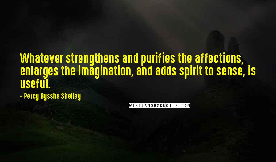 Percy Bysshe Shelley Quotes: Whatever strengthens and purifies the affections, enlarges the imagination, and adds spirit to sense, is useful.