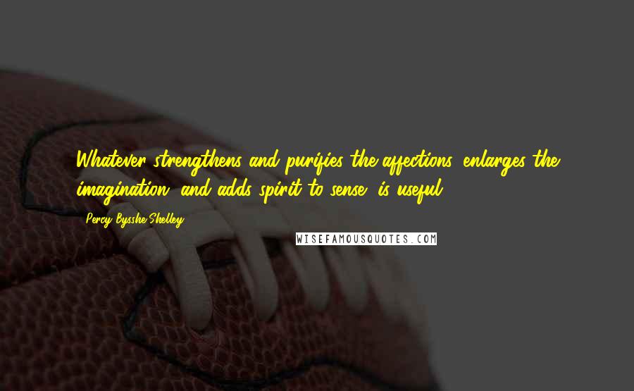 Percy Bysshe Shelley Quotes: Whatever strengthens and purifies the affections, enlarges the imagination, and adds spirit to sense, is useful.