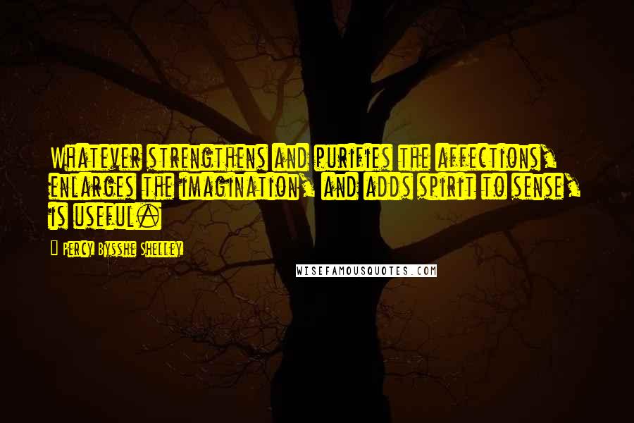 Percy Bysshe Shelley Quotes: Whatever strengthens and purifies the affections, enlarges the imagination, and adds spirit to sense, is useful.