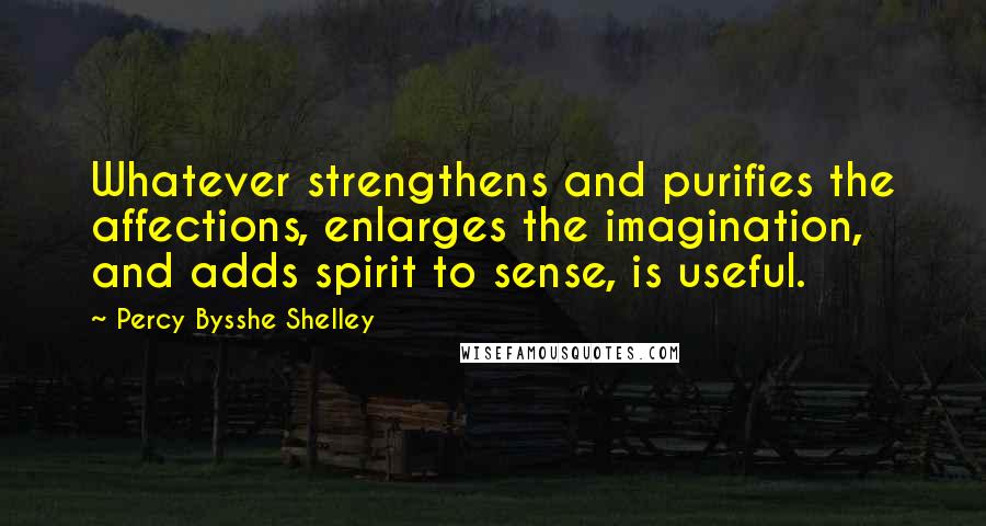 Percy Bysshe Shelley Quotes: Whatever strengthens and purifies the affections, enlarges the imagination, and adds spirit to sense, is useful.