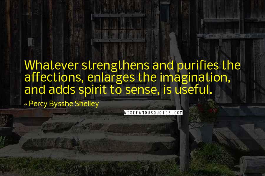 Percy Bysshe Shelley Quotes: Whatever strengthens and purifies the affections, enlarges the imagination, and adds spirit to sense, is useful.