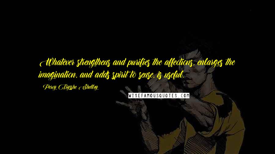 Percy Bysshe Shelley Quotes: Whatever strengthens and purifies the affections, enlarges the imagination, and adds spirit to sense, is useful.