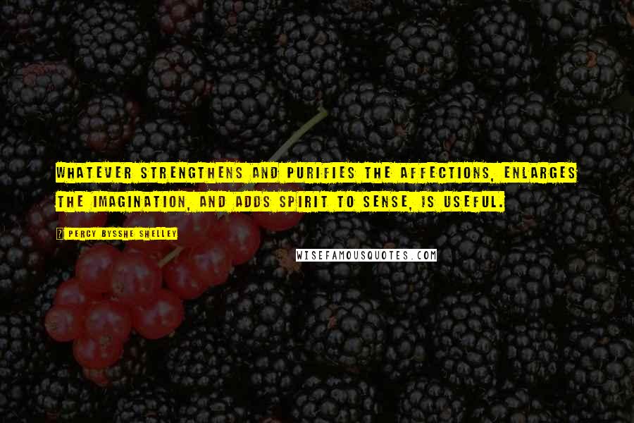 Percy Bysshe Shelley Quotes: Whatever strengthens and purifies the affections, enlarges the imagination, and adds spirit to sense, is useful.