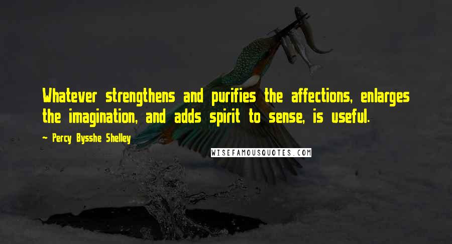 Percy Bysshe Shelley Quotes: Whatever strengthens and purifies the affections, enlarges the imagination, and adds spirit to sense, is useful.