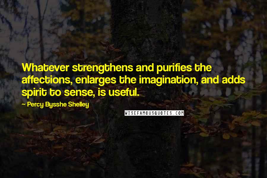 Percy Bysshe Shelley Quotes: Whatever strengthens and purifies the affections, enlarges the imagination, and adds spirit to sense, is useful.