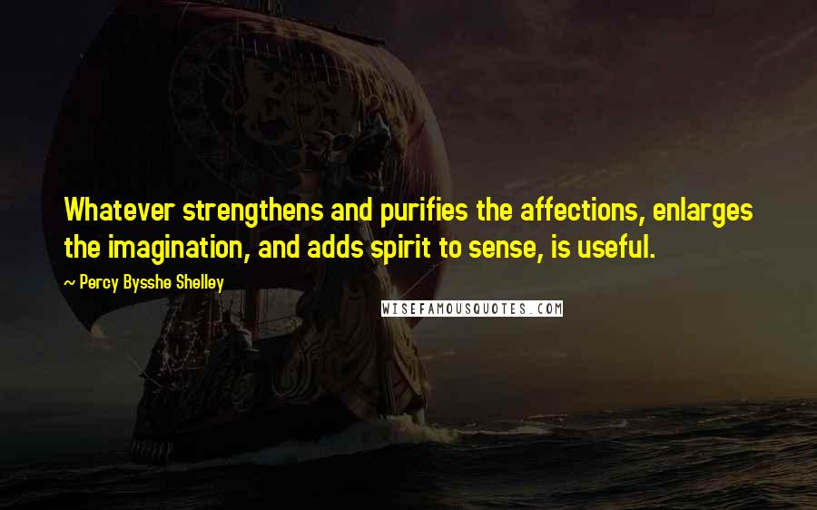 Percy Bysshe Shelley Quotes: Whatever strengthens and purifies the affections, enlarges the imagination, and adds spirit to sense, is useful.