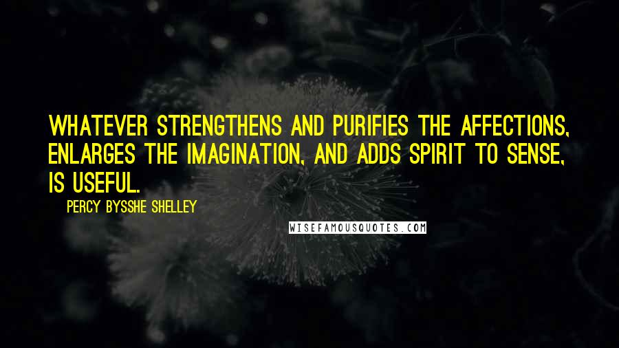 Percy Bysshe Shelley Quotes: Whatever strengthens and purifies the affections, enlarges the imagination, and adds spirit to sense, is useful.