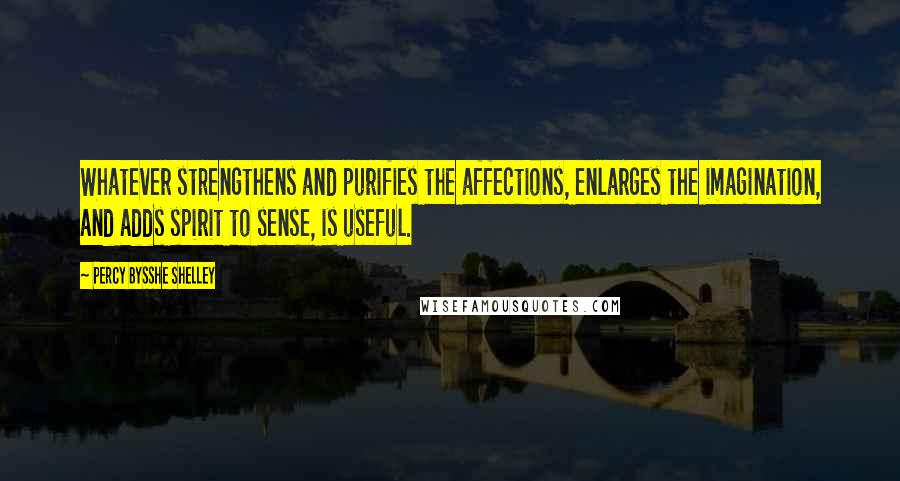 Percy Bysshe Shelley Quotes: Whatever strengthens and purifies the affections, enlarges the imagination, and adds spirit to sense, is useful.