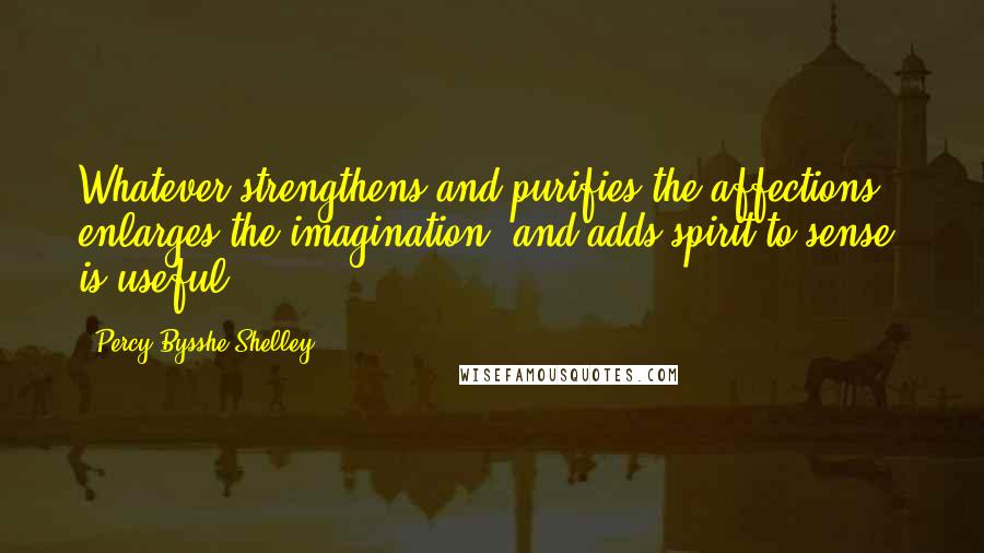 Percy Bysshe Shelley Quotes: Whatever strengthens and purifies the affections, enlarges the imagination, and adds spirit to sense, is useful.