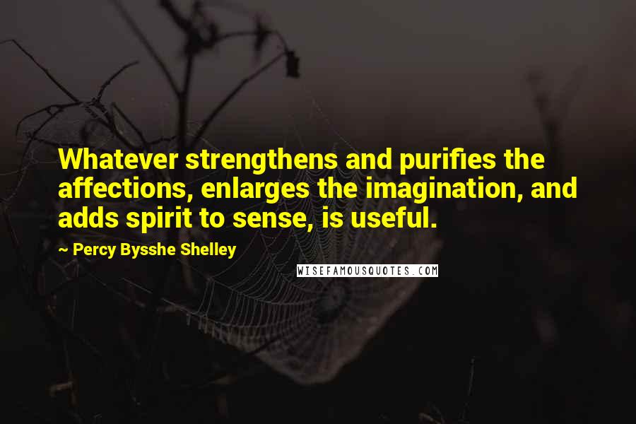 Percy Bysshe Shelley Quotes: Whatever strengthens and purifies the affections, enlarges the imagination, and adds spirit to sense, is useful.