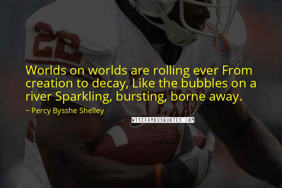 Percy Bysshe Shelley Quotes: Worlds on worlds are rolling ever From creation to decay, Like the bubbles on a river Sparkling, bursting, borne away.