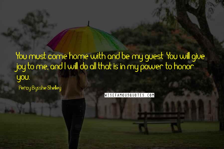 Percy Bysshe Shelley Quotes: You must come home with and be my guest; You will give joy to me, and I will do all that is in my power to honor you.