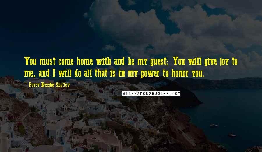 Percy Bysshe Shelley Quotes: You must come home with and be my guest; You will give joy to me, and I will do all that is in my power to honor you.