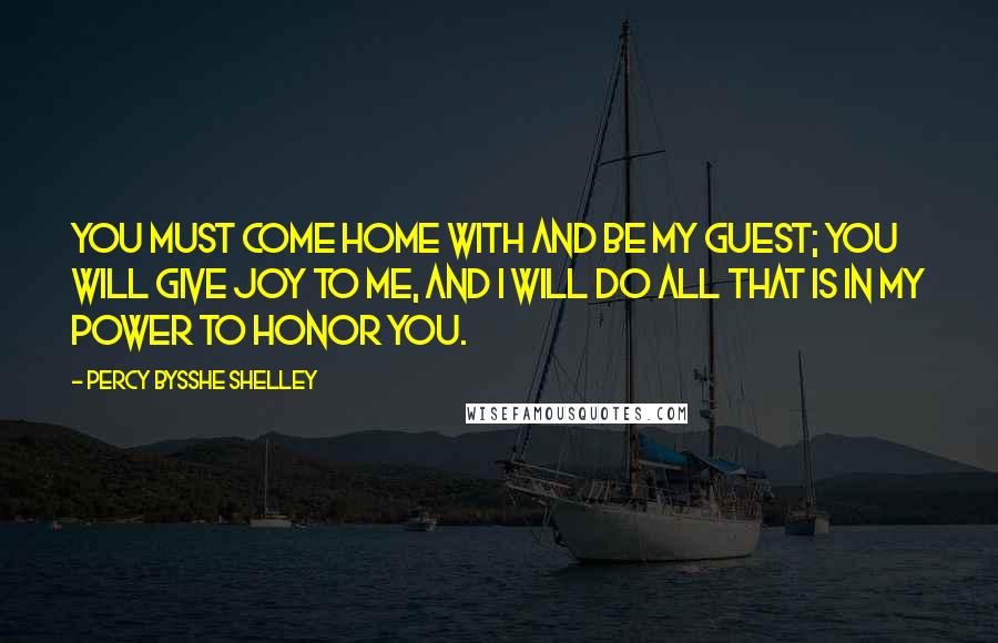 Percy Bysshe Shelley Quotes: You must come home with and be my guest; You will give joy to me, and I will do all that is in my power to honor you.