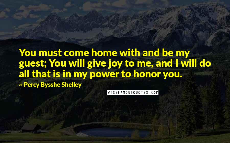 Percy Bysshe Shelley Quotes: You must come home with and be my guest; You will give joy to me, and I will do all that is in my power to honor you.