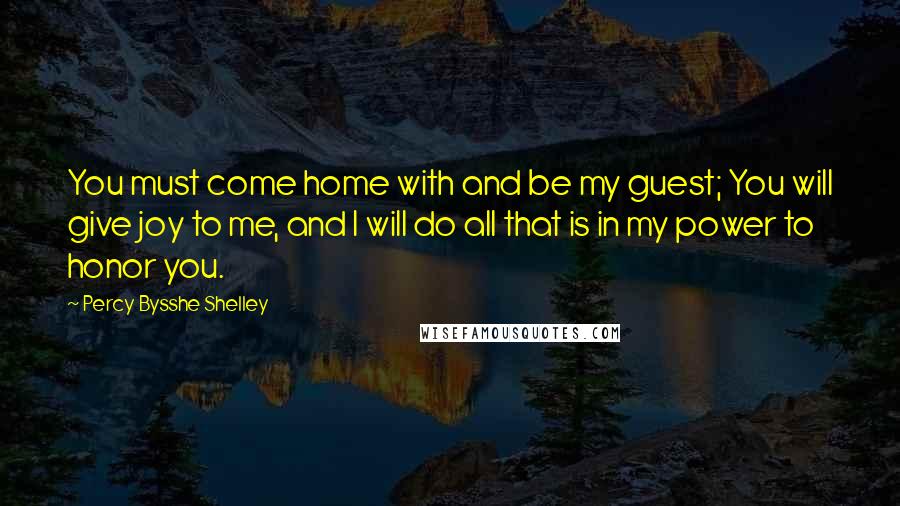 Percy Bysshe Shelley Quotes: You must come home with and be my guest; You will give joy to me, and I will do all that is in my power to honor you.