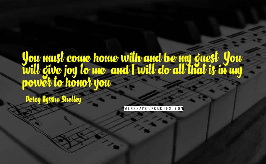 Percy Bysshe Shelley Quotes: You must come home with and be my guest; You will give joy to me, and I will do all that is in my power to honor you.